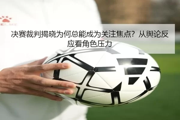 决赛裁判揭晓为何总能成为关注焦点？从舆论反应看角色压力